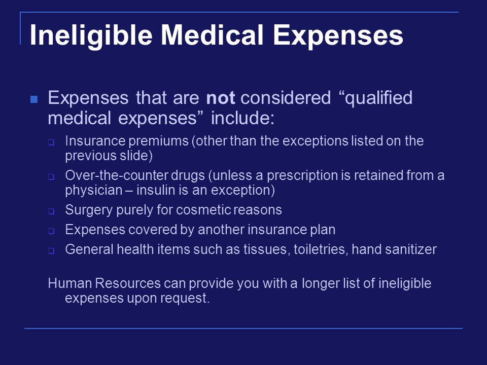Ineligible Medical Expenses Expenses that are not considered qualified medical expenses include:  Insurance premiums (other than the exceptions listed on the previous slide)  Over-the-counter drugs (unless a prescription is retained from a physician – insulin is an exception)  Surgery purely for cosmetic reasons  Expenses covered by another insurance plan  General health items such as tissues, toiletries, hand sanitizer Human Resources can provide you with a longer list of ineligible expenses upon request.