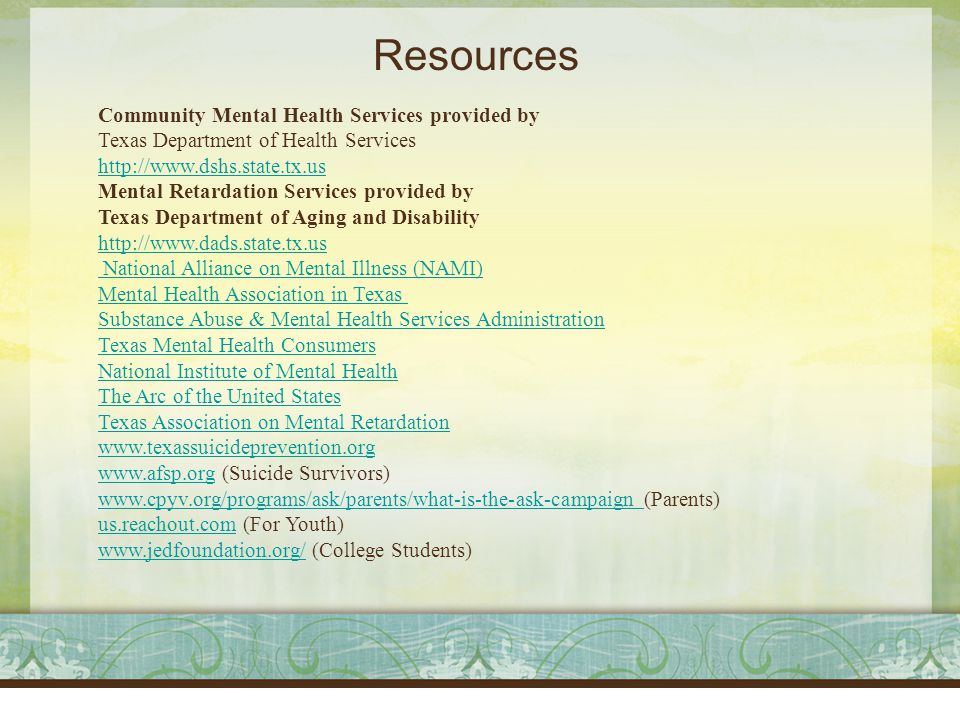 Resources Community Mental Health Services provided by Texas Department of Health Services     Mental Retardation Services provided by Texas Department of Aging and Disability     National Alliance on Mental Illness (NAMI) Mental Health Association in Texas Substance Abuse & Mental Health Services Administration Texas Mental Health Consumers National Institute of Mental Health The Arc of the United States Texas Association on Mental Retardation     (Suicide Survivors)     (Parents) us.reachout.comus.reachout.com (For Youth)   (College Students)