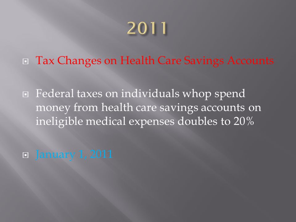  Tax Changes on Health Care Savings Accounts  Federal taxes on individuals whop spend money from health care savings accounts on ineligible medical expenses doubles to 20%  January 1, 2011