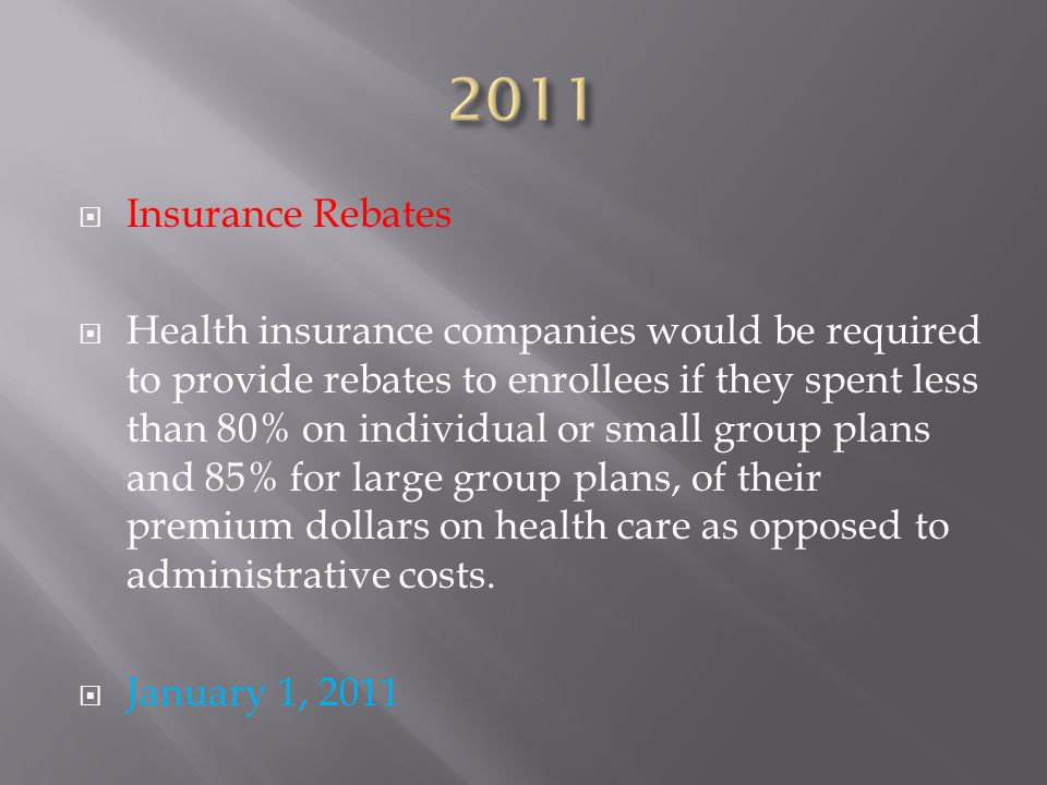  Insurance Rebates  Health insurance companies would be required to provide rebates to enrollees if they spent less than 80% on individual or small group plans and 85% for large group plans, of their premium dollars on health care as opposed to administrative costs.