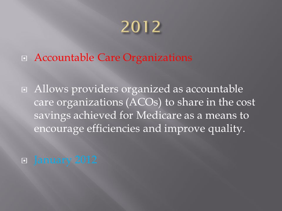  Accountable Care Organizations  Allows providers organized as accountable care organizations (ACOs) to share in the cost savings achieved for Medicare as a means to encourage efficiencies and improve quality.