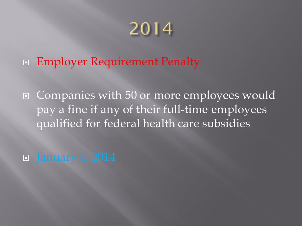  Employer Requirement Penalty  Companies with 50 or more employees would pay a fine if any of their full-time employees qualified for federal health care subsidies  January 1, 2014