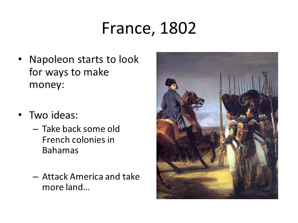 France, 1802 Napoleon starts to look for ways to make money: Two ideas: – Take back some old French colonies in Bahamas – Attack America and take more land…