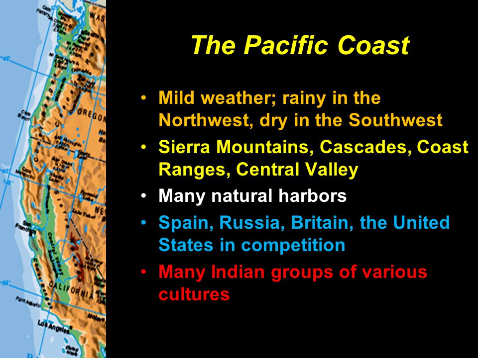 The Pacific Coast Mild weather; rainy in the Northwest, dry in the Southwest Sierra Mountains, Cascades, Coast Ranges, Central Valley Many natural harbors Spain, Russia, Britain, the United States in competition Many Indian groups of various cultures