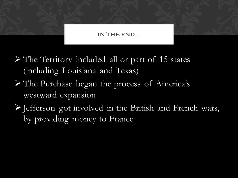  The Territory included all or part of 15 states (including Louisiana and Texas)  The Purchase began the process of America’s westward expansion  Jefferson got involved in the British and French wars, by providing money to France IN THE END…