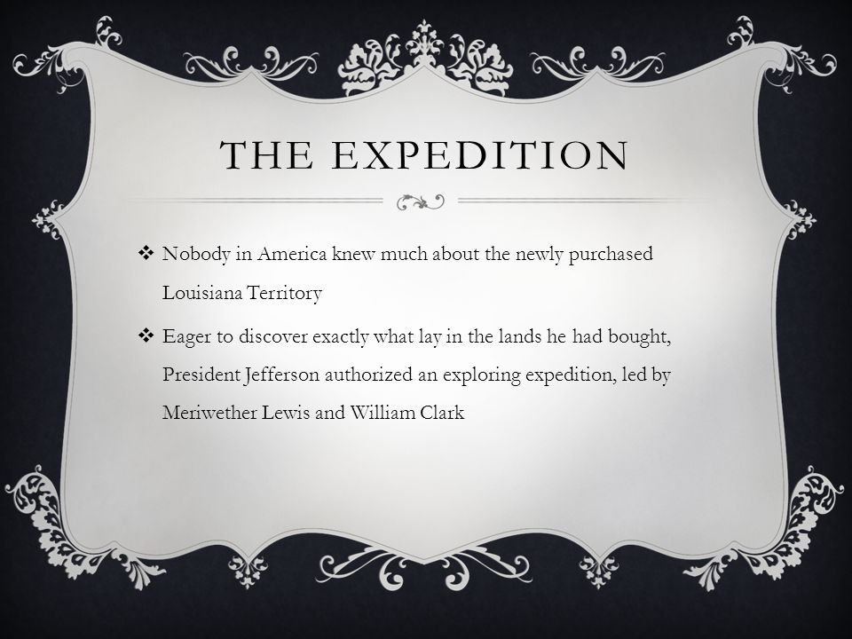 THE EXPEDITION  Nobody in America knew much about the newly purchased Louisiana Territory  Eager to discover exactly what lay in the lands he had bought, President Jefferson authorized an exploring expedition, led by Meriwether Lewis and William Clark