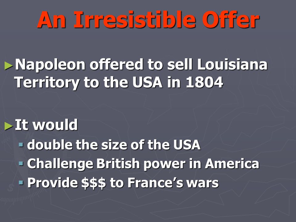 An Irresistible Offer ► Napoleon offered to sell Louisiana Territory to the USA in 1804 ► It would  double the size of the USA  Challenge British power in America  Provide $$$ to France’s wars