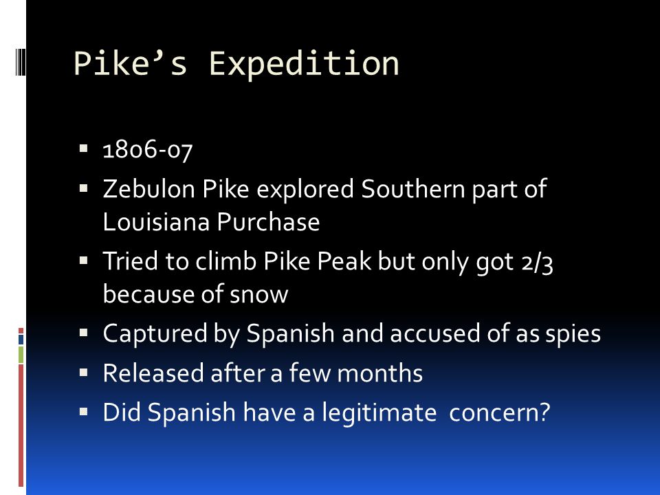 Pike’s Expedition   Zebulon Pike explored Southern part of Louisiana Purchase  Tried to climb Pike Peak but only got 2/3 because of snow  Captured by Spanish and accused of as spies  Released after a few months  Did Spanish have a legitimate concern