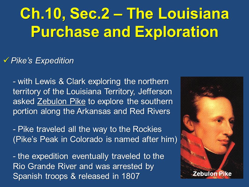 Ch.10, Sec.2 – The Louisiana Purchase and Exploration Pike’s Expedition Pike’s Expedition - with Lewis & Clark exploring the northern territory of the Louisiana Territory, Jefferson asked Zebulon Pike to explore the southern portion along the Arkansas and Red Rivers - Pike traveled all the way to the Rockies (Pike’s Peak in Colorado is named after him) - the expedition eventually traveled to the Rio Grande River and was arrested by Spanish troops & released in 1807 Zebulon Pike