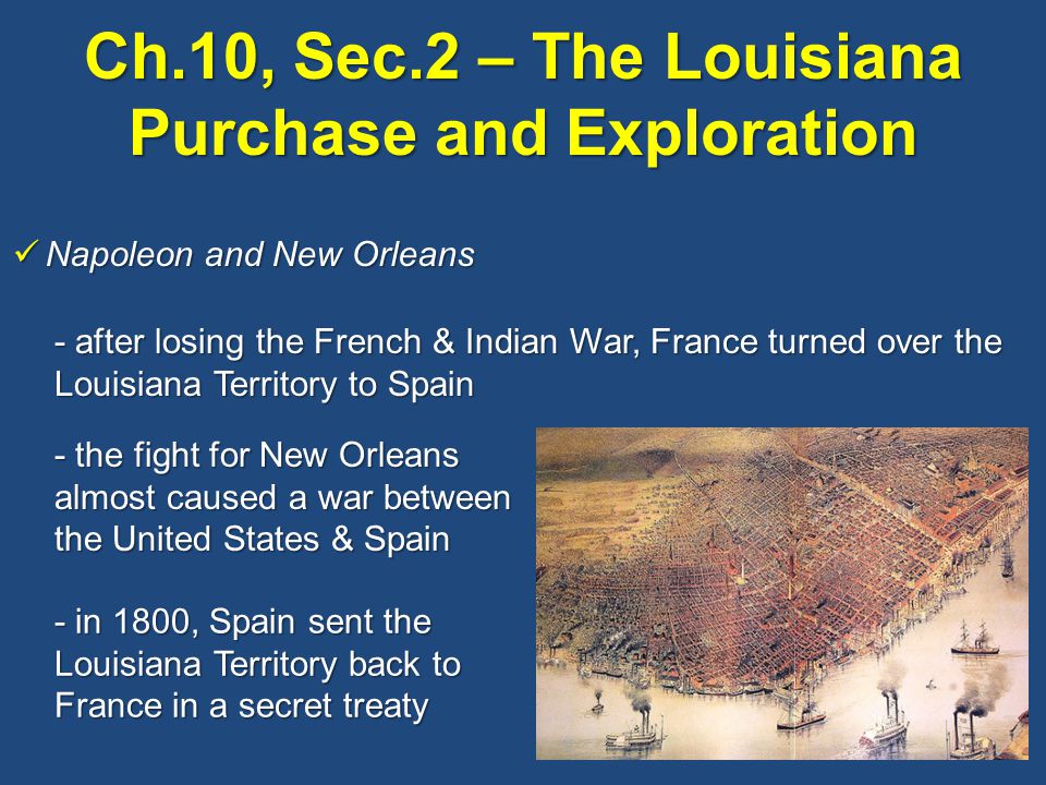 Ch.10, Sec.2 – The Louisiana Purchase and Exploration Napoleon and New Orleans Napoleon and New Orleans - after losing the French & Indian War, France turned over the Louisiana Territory to Spain - the fight for New Orleans almost caused a war between the United States & Spain - in 1800, Spain sent the Louisiana Territory back to France in a secret treaty