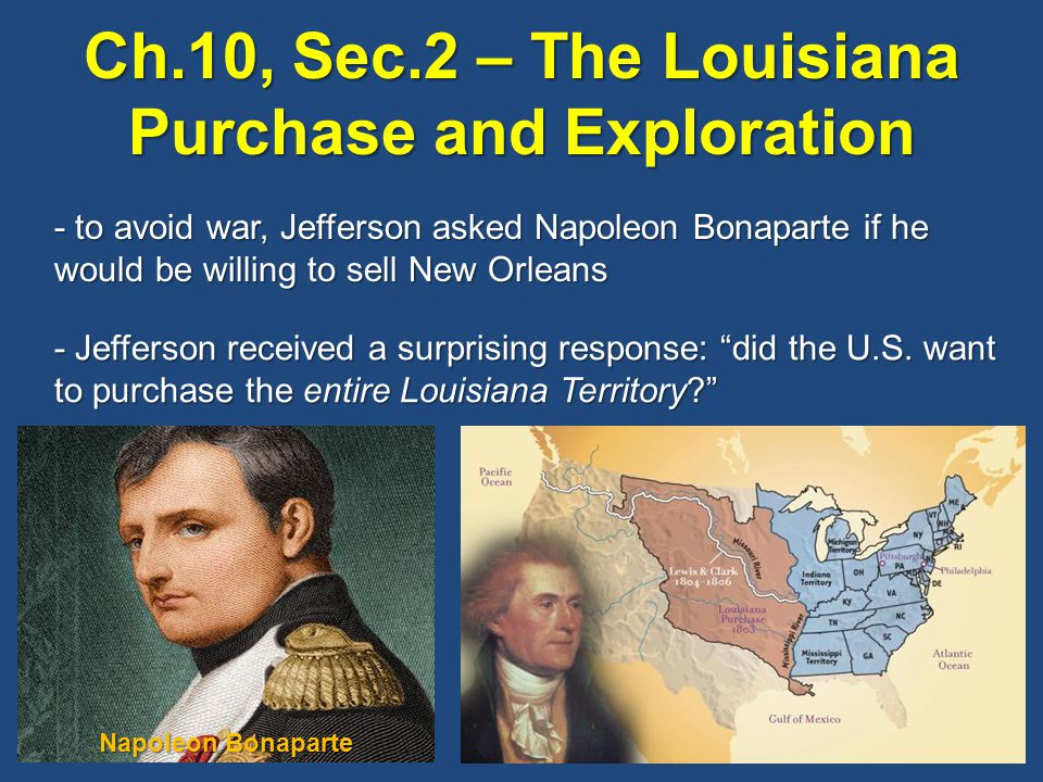 Ch.10, Sec.2 – The Louisiana Purchase and Exploration - to avoid war, Jefferson asked Napoleon Bonaparte if he would be willing to sell New Orleans - Jefferson received a surprising response: did the U.S.