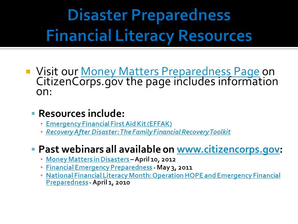  Visit our Money Matters Preparedness Page on CitizenCorps.gov the page includes information on:Money Matters Preparedness Page  Resources include: ▪ Emergency Financial First Aid Kit (EFFAK) Emergency Financial First Aid Kit (EFFAK) ▪ Recovery After Disaster: The Family Financial Recovery Toolkit Recovery After Disaster: The Family Financial Recovery Toolkit  Past webinars all available on   ▪ Money Matters in Disasters – April 10, 2012 Money Matters in Disasters ▪ Financial Emergency Preparedness - May 3, 2011 Financial Emergency Preparedness ▪ National Financial Literacy Month: Operation HOPE and Emergency Financial Preparedness - April 1, 2010 National Financial Literacy Month: Operation HOPE and Emergency Financial Preparedness