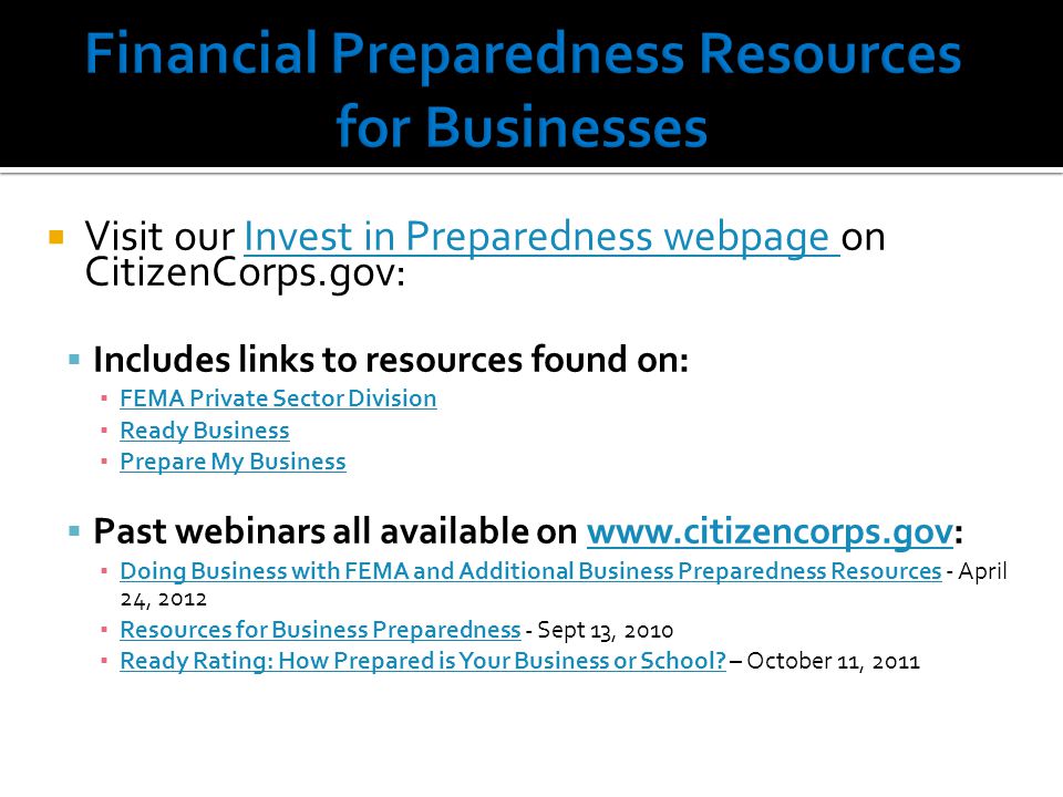  Visit our Invest in Preparedness webpage on CitizenCorps.gov:Invest in Preparedness webpage  Includes links to resources found on: ▪ FEMA Private Sector Division FEMA Private Sector Division ▪ Ready Business Ready Business ▪ Prepare My Business Prepare My Business  Past webinars all available on   ▪ Doing Business with FEMA and Additional Business Preparedness Resources - April 24, 2012 Doing Business with FEMA and Additional Business Preparedness Resources ▪ Resources for Business Preparedness - Sept 13, 2010 Resources for Business Preparedness ▪ Ready Rating: How Prepared is Your Business or School.