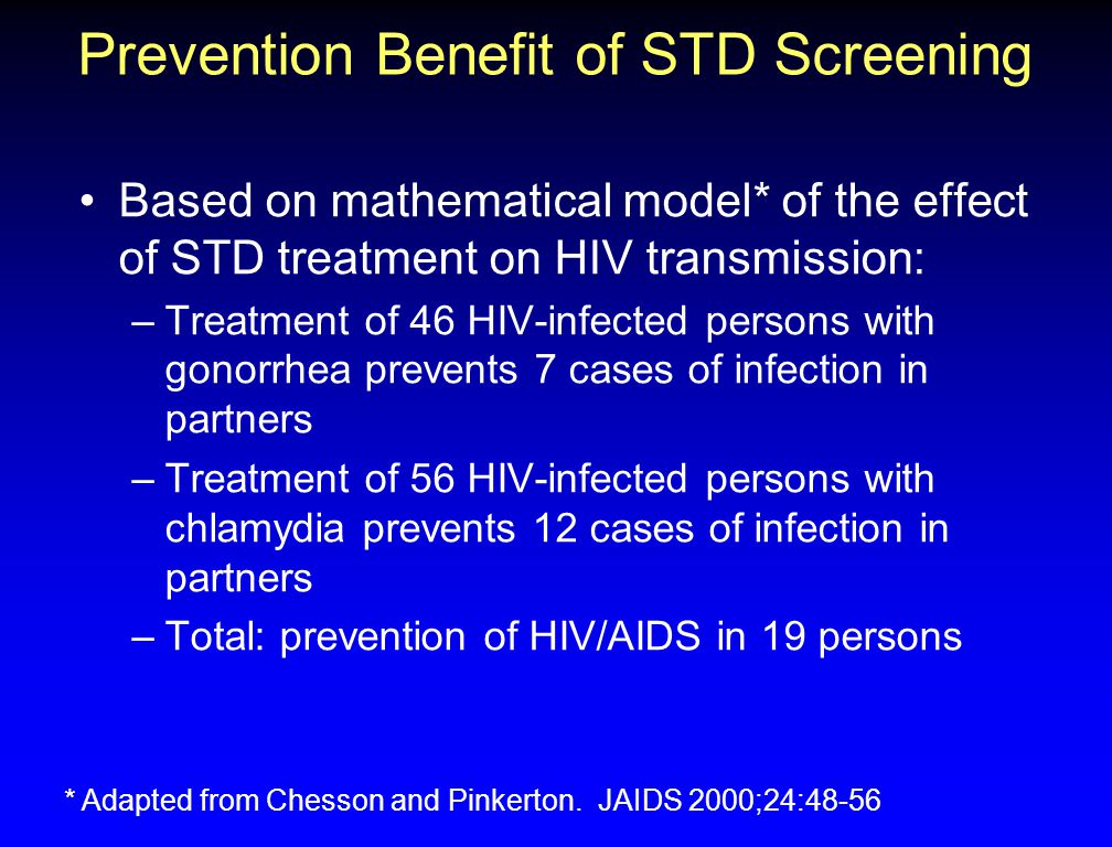 Prevention Benefit of STD Screening Based on mathematical model* of the effect of STD treatment on HIV transmission: –Treatment of 46 HIV-infected persons with gonorrhea prevents 7 cases of infection in partners –Treatment of 56 HIV-infected persons with chlamydia prevents 12 cases of infection in partners –Total: prevention of HIV/AIDS in 19 persons * Adapted from Chesson and Pinkerton.
