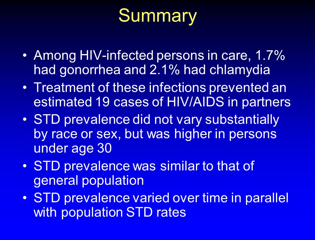 Summary Among HIV-infected persons in care, 1.7% had gonorrhea and 2.1% had chlamydia Treatment of these infections prevented an estimated 19 cases of HIV/AIDS in partners STD prevalence did not vary substantially by race or sex, but was higher in persons under age 30 STD prevalence was similar to that of general population STD prevalence varied over time in parallel with population STD rates