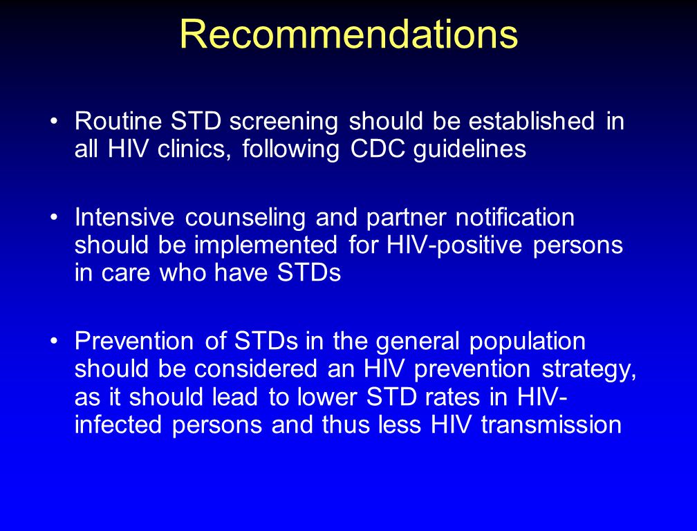 Recommendations Routine STD screening should be established in all HIV clinics, following CDC guidelines Intensive counseling and partner notification should be implemented for HIV-positive persons in care who have STDs Prevention of STDs in the general population should be considered an HIV prevention strategy, as it should lead to lower STD rates in HIV- infected persons and thus less HIV transmission