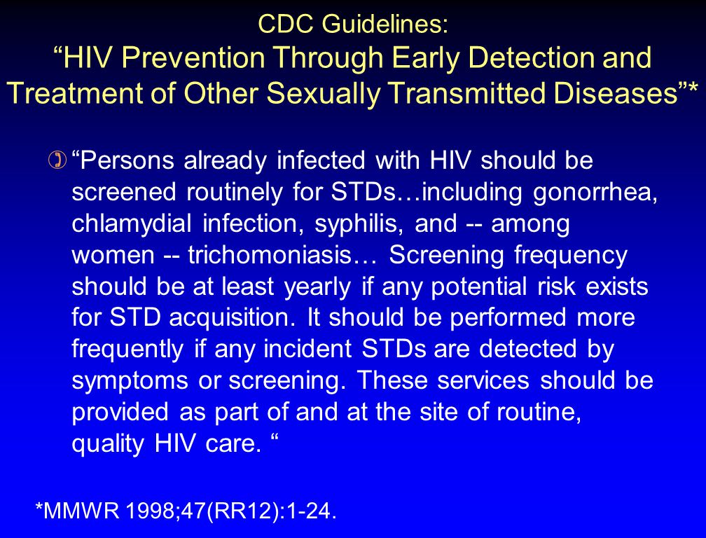 CDC Guidelines: HIV Prevention Through Early Detection and Treatment of Other Sexually Transmitted Diseases * ) Persons already infected with HIV should be screened routinely for STDs…including gonorrhea, chlamydial infection, syphilis, and -- among women -- trichomoniasis… Screening frequency should be at least yearly if any potential risk exists for STD acquisition.