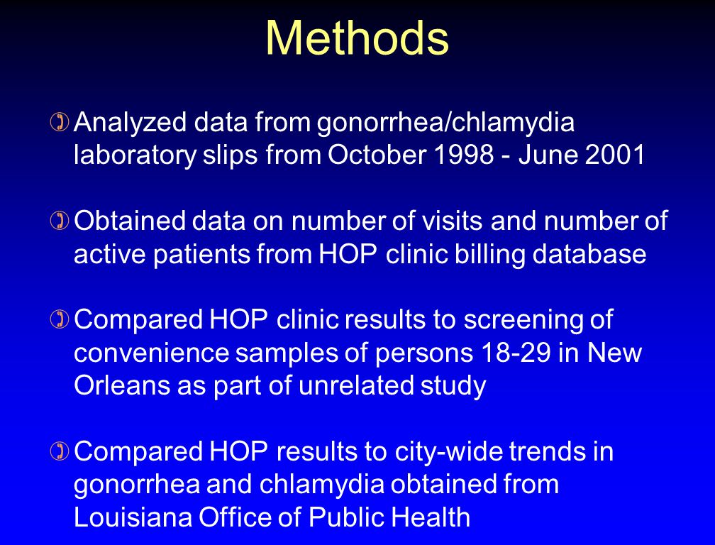 Methods ) Analyzed data from gonorrhea/chlamydia laboratory slips from October June 2001 ) Obtained data on number of visits and number of active patients from HOP clinic billing database ) Compared HOP clinic results to screening of convenience samples of persons in New Orleans as part of unrelated study ) Compared HOP results to city-wide trends in gonorrhea and chlamydia obtained from Louisiana Office of Public Health