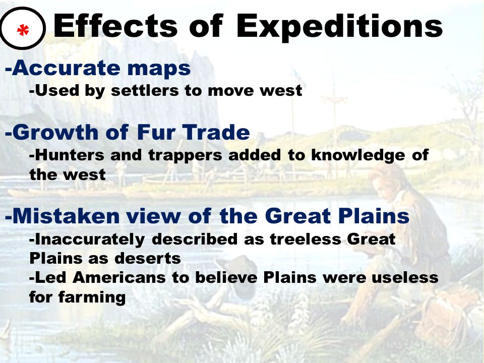 Effects of Expeditions -Accurate maps -Used by settlers to move west -Growth of Fur Trade -Hunters and trappers added to knowledge of the west -Mistaken view of the Great Plains -Inaccurately described as treeless Great Plains as deserts -Led Americans to believe Plains were useless for farming *
