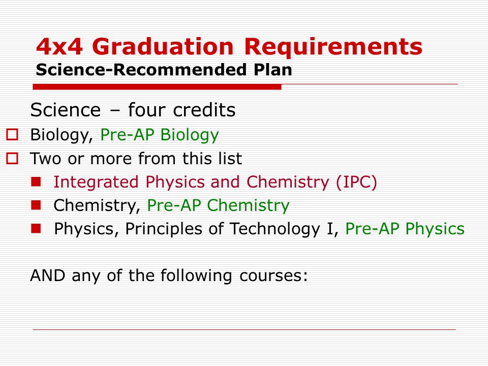 4x4 Graduation Requirements Science-Recommended Plan Science – four credits  Biology, Pre-AP Biology  Two or more from this list Integrated Physics and Chemistry (IPC) Chemistry, Pre-AP Chemistry Physics, Principles of Technology I, Pre-AP Physics AND any of the following courses: