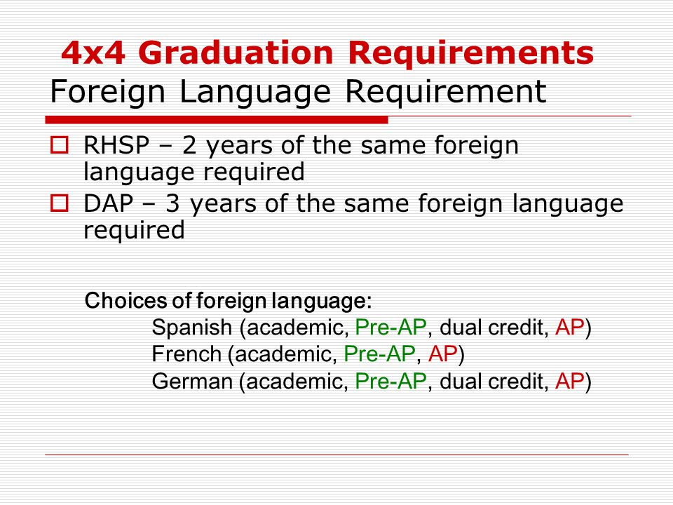 4x4 Graduation Requirements Foreign Language Requirement  RHSP – 2 years of the same foreign language required  DAP – 3 years of the same foreign language required Choices of foreign language: Spanish (academic, Pre-AP, dual credit, AP) French (academic, Pre-AP, AP) German (academic, Pre-AP, dual credit, AP)