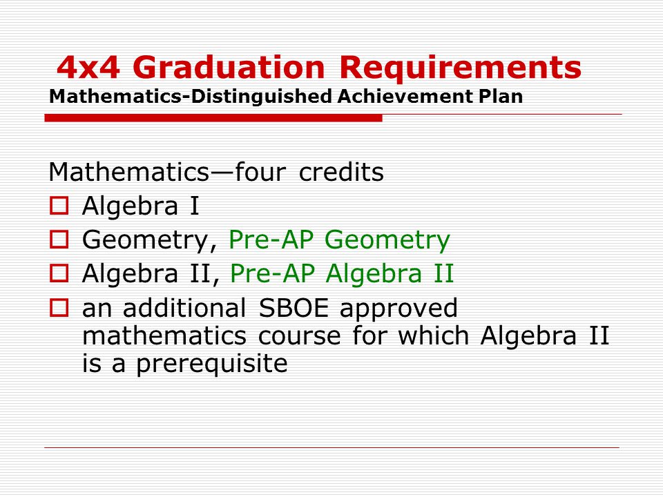 4x4 Graduation Requirements Mathematics-Distinguished Achievement Plan Mathematics—four credits  Algebra I  Geometry, Pre-AP Geometry  Algebra II, Pre-AP Algebra II  an additional SBOE approved mathematics course for which Algebra II is a prerequisite