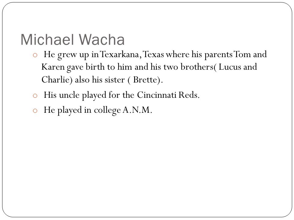 Michael Wacha o He grew up in Texarkana, Texas where his parents Tom and Karen gave birth to him and his two brothers( Lucus and Charlie) also his sister ( Brette).