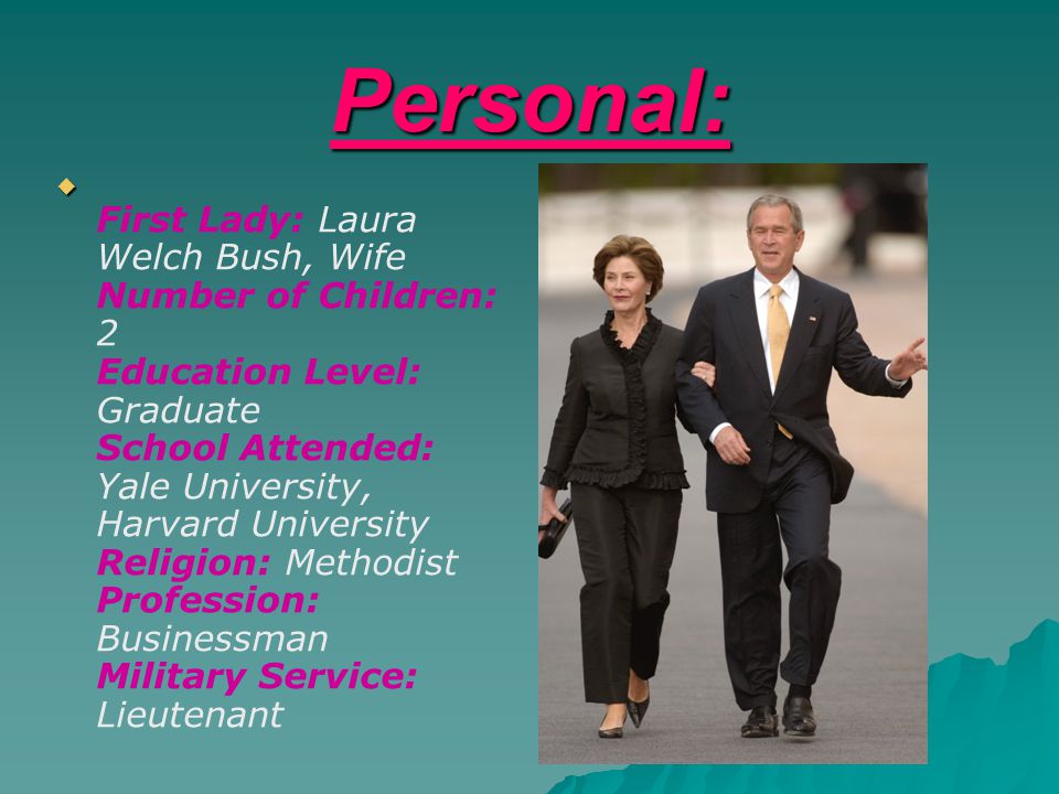 Personal:   First Lady: Laura Welch Bush, Wife Number of Children: 2 Education Level: Graduate School Attended: Yale University, Harvard University Religion: Methodist Profession: Businessman Military Service: Lieutenant