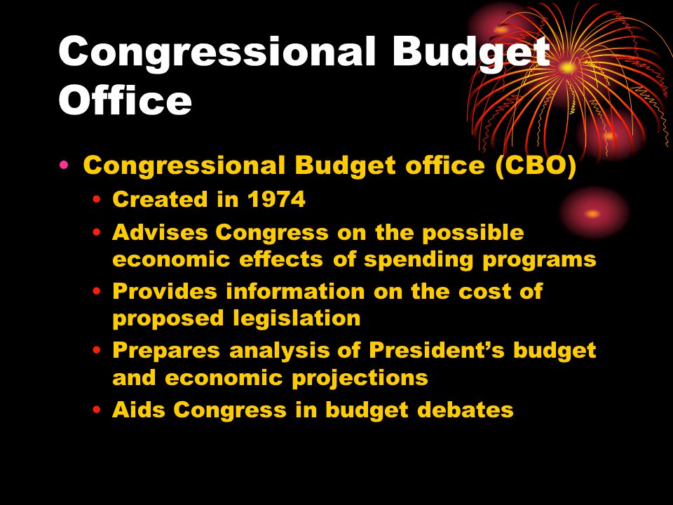 Congressional Budget Office Congressional Budget office (CBO) Created in 1974 Advises Congress on the possible economic effects of spending programs Provides information on the cost of proposed legislation Prepares analysis of President’s budget and economic projections Aids Congress in budget debates