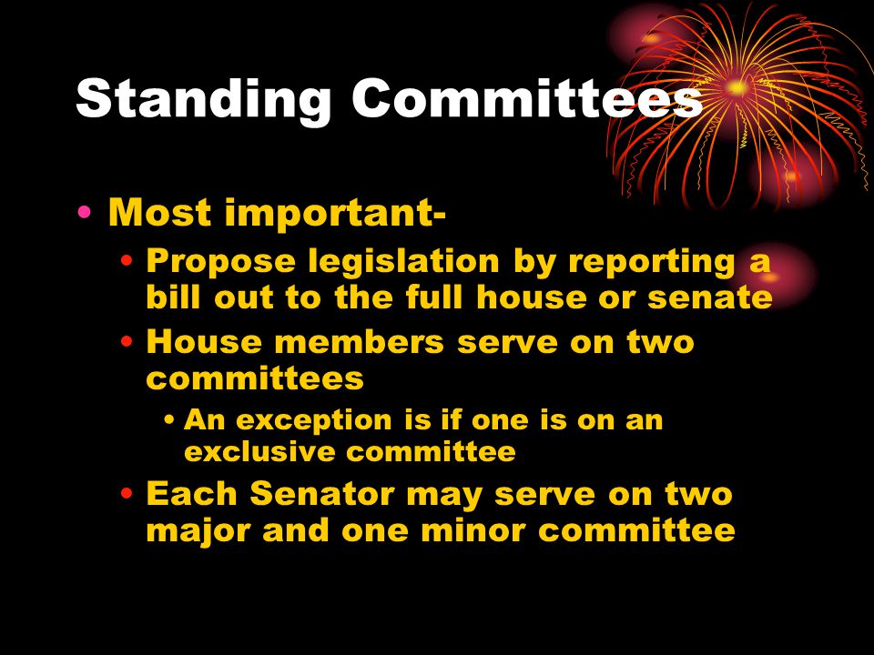 Standing Committees Most important- Propose legislation by reporting a bill out to the full house or senate House members serve on two committees An exception is if one is on an exclusive committee Each Senator may serve on two major and one minor committee