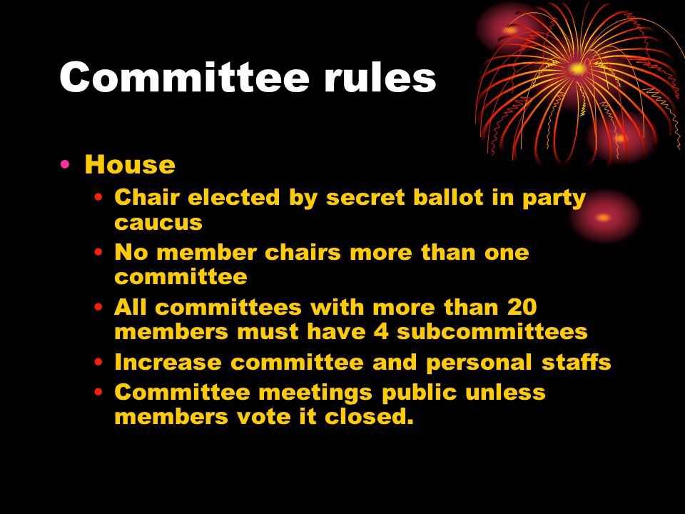 Committee rules House Chair elected by secret ballot in party caucus No member chairs more than one committee All committees with more than 20 members must have 4 subcommittees Increase committee and personal staffs Committee meetings public unless members vote it closed.