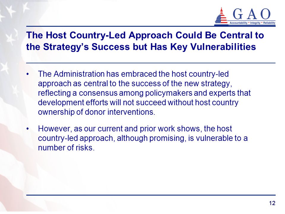 12 The Host Country-Led Approach Could Be Central to the Strategy’s Success but Has Key Vulnerabilities The Administration has embraced the host country-led approach as central to the success of the new strategy, reflecting a consensus among policymakers and experts that development efforts will not succeed without host country ownership of donor interventions.