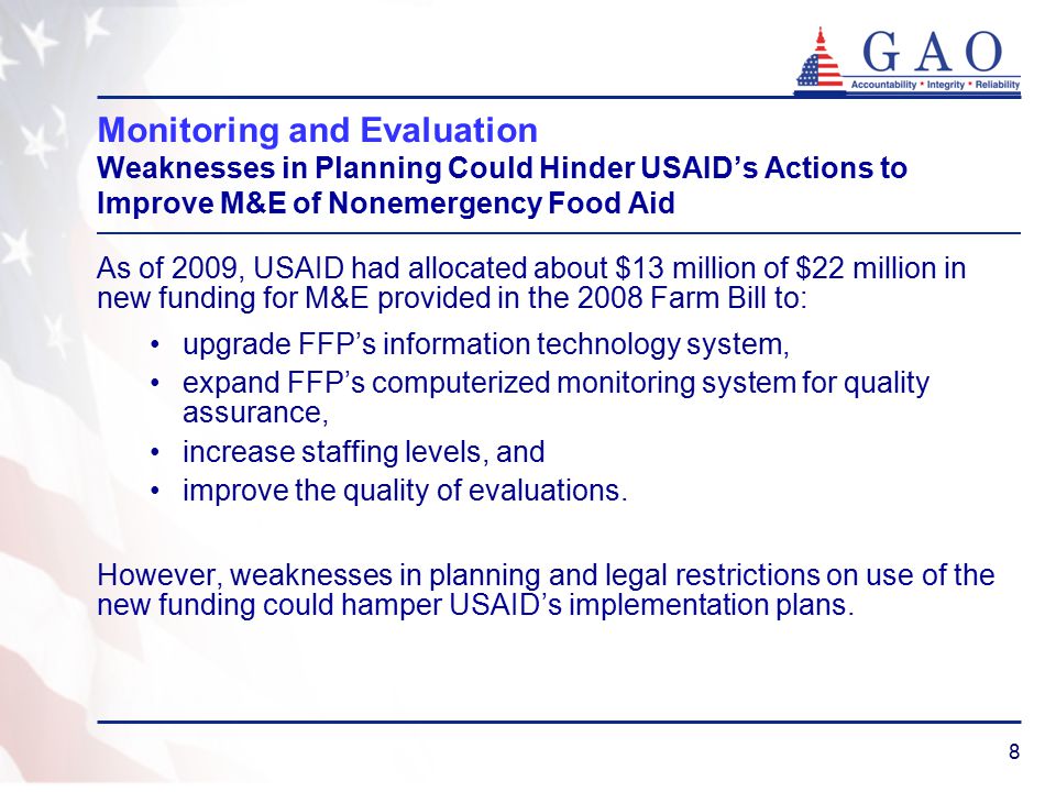 8 Monitoring and Evaluation Weaknesses in Planning Could Hinder USAID’s Actions to Improve M&E of Nonemergency Food Aid As of 2009, USAID had allocated about $13 million of $22 million in new funding for M&E provided in the 2008 Farm Bill to: upgrade FFP’s information technology system, expand FFP’s computerized monitoring system for quality assurance, increase staffing levels, and improve the quality of evaluations.