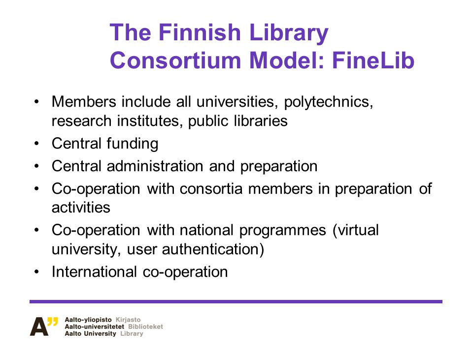 The Finnish Library Consortium Model: FineLib Members include all universities, polytechnics, research institutes, public libraries Central funding Central administration and preparation Co-operation with consortia members in preparation of activities Co-operation with national programmes (virtual university, user authentication) International co-operation