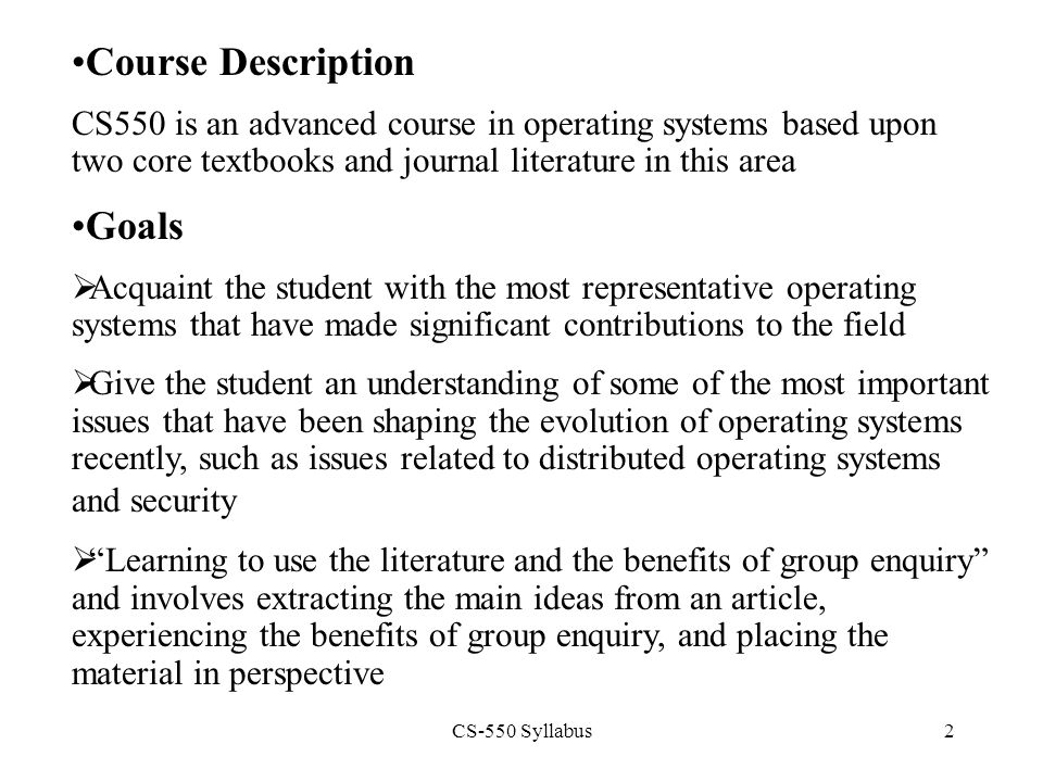 CS-550 Syllabus2 Course Description CS550 is an advanced course in operating systems based upon two core textbooks and journal literature in this area Goals  Acquaint the student with the most representative operating systems that have made significant contributions to the field  Give the student an understanding of some of the most important issues that have been shaping the evolution of operating systems recently, such as issues related to distributed operating systems and security  Learning to use the literature and the benefits of group enquiry and involves extracting the main ideas from an article, experiencing the benefits of group enquiry, and placing the material in perspective