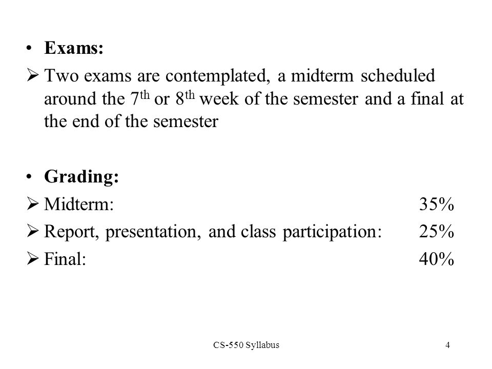 CS-550 Syllabus4 Exams:  Two exams are contemplated, a midterm scheduled around the 7 th or 8 th week of the semester and a final at the end of the semester Grading:  Midterm:35%  Report, presentation, and class participation:25%  Final:40%