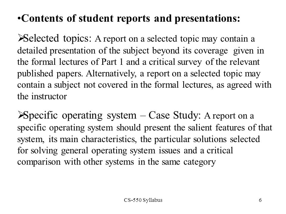 CS-550 Syllabus6 Contents of student reports and presentations:  Selected topics: A report on a selected topic may contain a detailed presentation of the subject beyond its coverage given in the formal lectures of Part 1 and a critical survey of the relevant published papers.