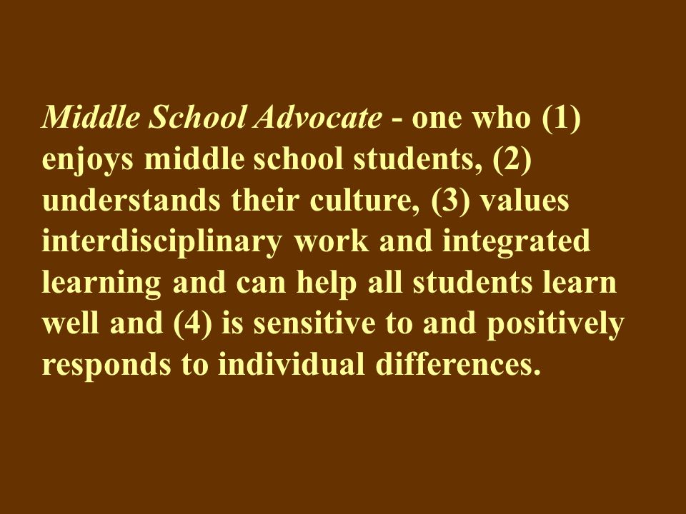 Middle School Advocate - one who (1) enjoys middle school students, (2) understands their culture, (3) values interdisciplinary work and integrated learning and can help all students learn well and (4) is sensitive to and positively responds to individual differences.