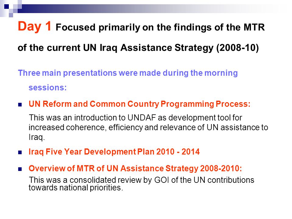 Day 1 Focused primarily on the findings of the MTR of the current UN Iraq Assistance Strategy ( ) Three main presentations were made during the morning sessions: UN Reform and Common Country Programming Process: This was an introduction to UNDAF as development tool for increased coherence, efficiency and relevance of UN assistance to Iraq.