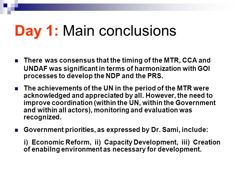 Day 1: Main conclusions There was consensus that the timing of the MTR, CCA and UNDAF was significant in terms of harmonization with GOI processes to develop the NDP and the PRS.