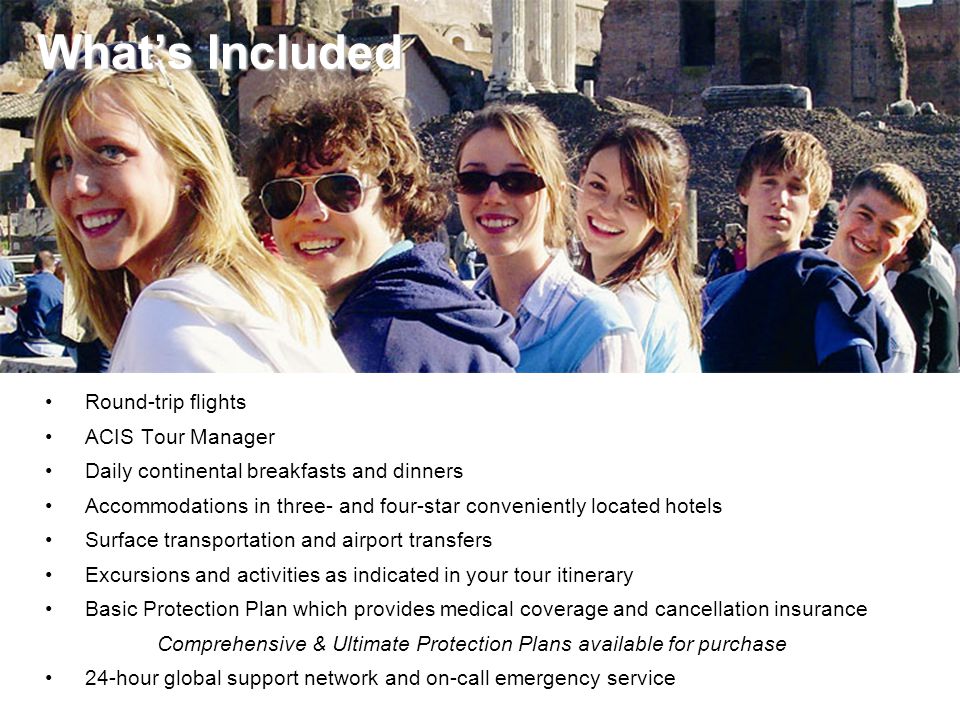 What’s Included What’s Included Round-trip flights ACIS Tour Manager Daily continental breakfasts and dinners Accommodations in three- and four-star conveniently located hotels Surface transportation and airport transfers Excursions and activities as indicated in your tour itinerary Basic Protection Plan which provides medical coverage and cancellation insurance Comprehensive & Ultimate Protection Plans available for purchase 24-hour global support network and on-call emergency service