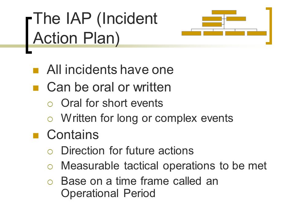 The IAP (Incident Action Plan) All incidents have one Can be oral or written  Oral for short events  Written for long or complex events Contains  Direction for future actions  Measurable tactical operations to be met  Base on a time frame called an Operational Period