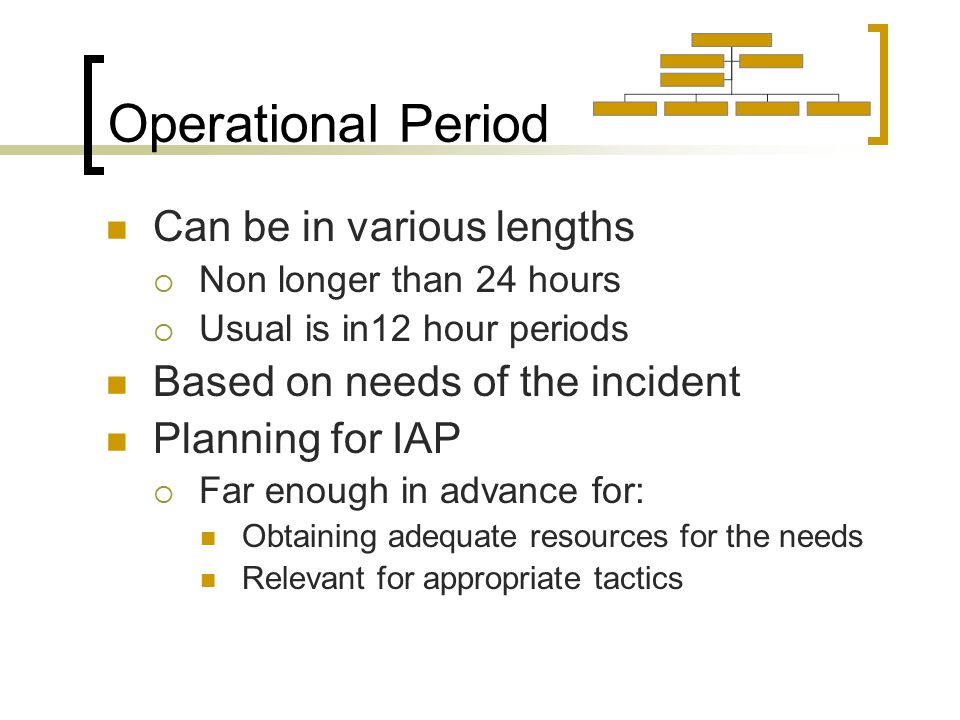 Operational Period Can be in various lengths  Non longer than 24 hours  Usual is in12 hour periods Based on needs of the incident Planning for IAP  Far enough in advance for: Obtaining adequate resources for the needs Relevant for appropriate tactics