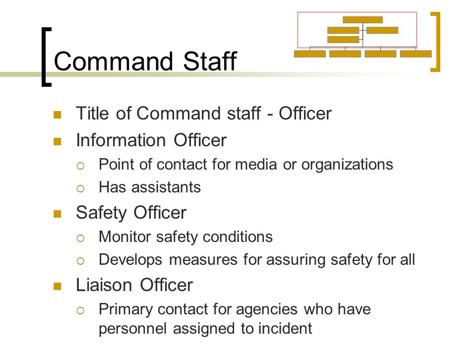 Command Staff Title of Command staff - Officer Information Officer  Point of contact for media or organizations  Has assistants Safety Officer  Monitor safety conditions  Develops measures for assuring safety for all Liaison Officer  Primary contact for agencies who have personnel assigned to incident