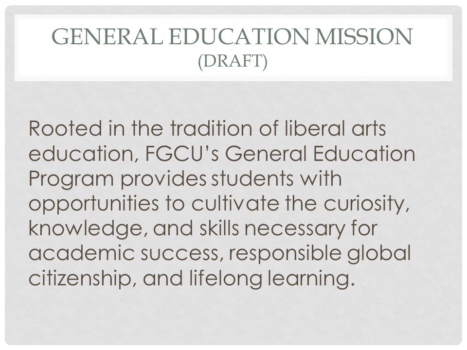 GENERAL EDUCATION MISSION (DRAFT) Rooted in the tradition of liberal arts education, FGCU’s General Education Program provides students with opportunities to cultivate the curiosity, knowledge, and skills necessary for academic success, responsible global citizenship, and lifelong learning.