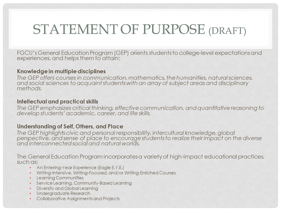 STATEMENT OF PURPOSE (DRAFT) FGCU’s General Education Program (GEP) orients students to college-level expectations and experiences, and helps them to attain: Knowledge in multiple disciplines The GEP offers courses in communication, mathematics, the humanities, natural sciences, and social sciences to acquaint students with an array of subject areas and disciplinary methods.