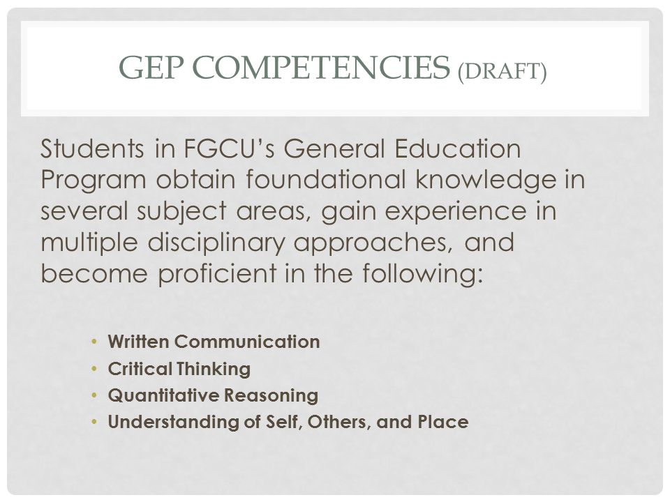 GEP COMPETENCIES (DRAFT) Students in FGCU’s General Education Program obtain foundational knowledge in several subject areas, gain experience in multiple disciplinary approaches, and become proficient in the following: Written Communication Critical Thinking Quantitative Reasoning Understanding of Self, Others, and Place