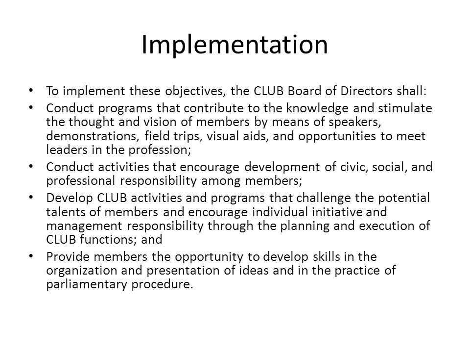 Implementation To implement these objectives, the CLUB Board of Directors shall: Conduct programs that contribute to the knowledge and stimulate the thought and vision of members by means of speakers, demonstrations, field trips, visual aids, and opportunities to meet leaders in the profession; Conduct activities that encourage development of civic, social, and professional responsibility among members; Develop CLUB activities and programs that challenge the potential talents of members and encourage individual initiative and management responsibility through the planning and execution of CLUB functions; and Provide members the opportunity to develop skills in the organization and presentation of ideas and in the practice of parliamentary procedure.