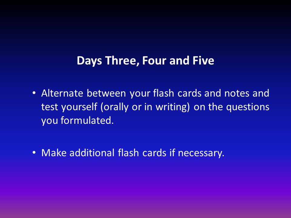 Days Three, Four and Five Alternate between your flash cards and notes and test yourself (orally or in writing) on the questions you formulated.
