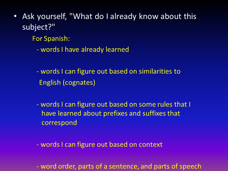 Ask yourself, What do I already know about this subject For Spanish: - words I have already learned - words I can figure out based on similarities to English (cognates) - words I can figure out based on some rules that I have learned about prefixes and suffixes that correspond - words I can figure out based on context - word order, parts of a sentence, and parts of speech